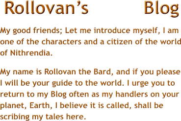 Rollovans          Blog My good friends; Let me introduce myself, I am one of the characters and a citizen of the world of Nithrendia.  My name is Rollovan the Bard, and if you please I will be your guide to the world. I urge you to return to my Blog often as my handlers on your planet, Earth, I believe it is called, shall be scribing my tales here.